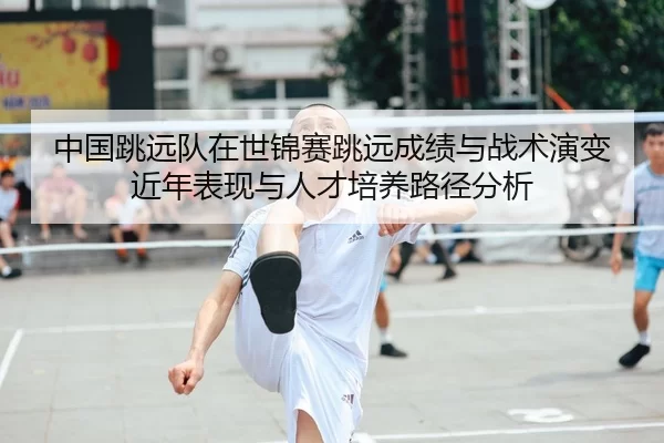 中国跳远队在世锦赛跳远成绩与战术演变近年表现与人才培养路径分析